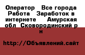 Оператор - Все города Работа » Заработок в интернете   . Амурская обл.,Сковородинский р-н